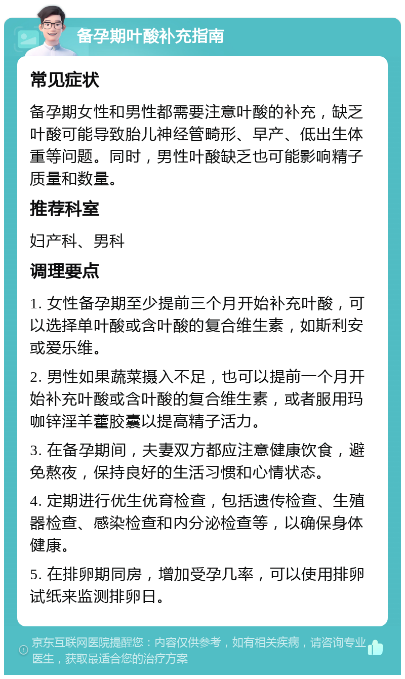 备孕期叶酸补充指南 常见症状 备孕期女性和男性都需要注意叶酸的补充，缺乏叶酸可能导致胎儿神经管畸形、早产、低出生体重等问题。同时，男性叶酸缺乏也可能影响精子质量和数量。 推荐科室 妇产科、男科 调理要点 1. 女性备孕期至少提前三个月开始补充叶酸，可以选择单叶酸或含叶酸的复合维生素，如斯利安或爱乐维。 2. 男性如果蔬菜摄入不足，也可以提前一个月开始补充叶酸或含叶酸的复合维生素，或者服用玛咖锌淫羊藿胶囊以提高精子活力。 3. 在备孕期间，夫妻双方都应注意健康饮食，避免熬夜，保持良好的生活习惯和心情状态。 4. 定期进行优生优育检查，包括遗传检查、生殖器检查、感染检查和内分泌检查等，以确保身体健康。 5. 在排卵期同房，增加受孕几率，可以使用排卵试纸来监测排卵日。