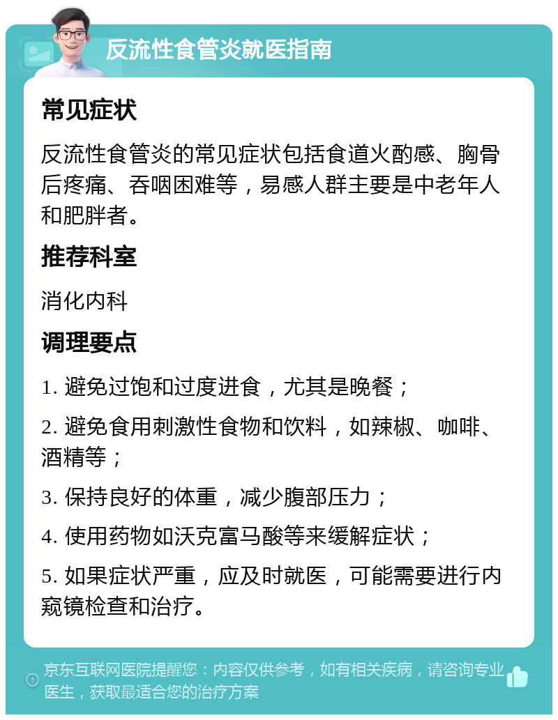 反流性食管炎就医指南 常见症状 反流性食管炎的常见症状包括食道火酌感、胸骨后疼痛、吞咽困难等，易感人群主要是中老年人和肥胖者。 推荐科室 消化内科 调理要点 1. 避免过饱和过度进食，尤其是晚餐； 2. 避免食用刺激性食物和饮料，如辣椒、咖啡、酒精等； 3. 保持良好的体重，减少腹部压力； 4. 使用药物如沃克富马酸等来缓解症状； 5. 如果症状严重，应及时就医，可能需要进行内窥镜检查和治疗。