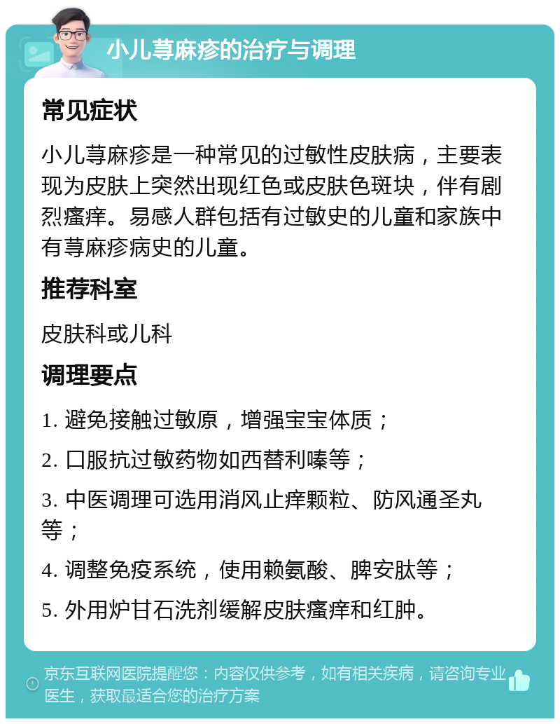 小儿荨麻疹的治疗与调理 常见症状 小儿荨麻疹是一种常见的过敏性皮肤病，主要表现为皮肤上突然出现红色或皮肤色斑块，伴有剧烈瘙痒。易感人群包括有过敏史的儿童和家族中有荨麻疹病史的儿童。 推荐科室 皮肤科或儿科 调理要点 1. 避免接触过敏原，增强宝宝体质； 2. 口服抗过敏药物如西替利嗪等； 3. 中医调理可选用消风止痒颗粒、防风通圣丸等； 4. 调整免疫系统，使用赖氨酸、脾安肽等； 5. 外用炉甘石洗剂缓解皮肤瘙痒和红肿。