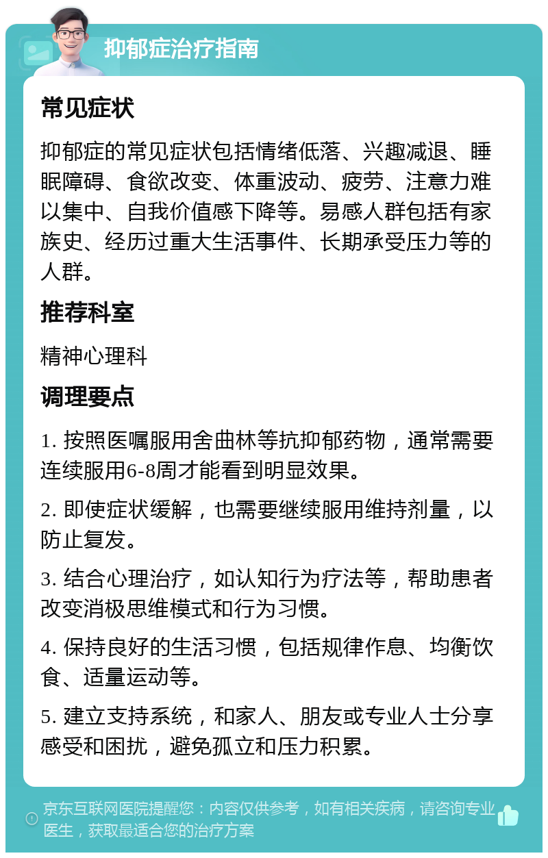 抑郁症治疗指南 常见症状 抑郁症的常见症状包括情绪低落、兴趣减退、睡眠障碍、食欲改变、体重波动、疲劳、注意力难以集中、自我价值感下降等。易感人群包括有家族史、经历过重大生活事件、长期承受压力等的人群。 推荐科室 精神心理科 调理要点 1. 按照医嘱服用舍曲林等抗抑郁药物，通常需要连续服用6-8周才能看到明显效果。 2. 即使症状缓解，也需要继续服用维持剂量，以防止复发。 3. 结合心理治疗，如认知行为疗法等，帮助患者改变消极思维模式和行为习惯。 4. 保持良好的生活习惯，包括规律作息、均衡饮食、适量运动等。 5. 建立支持系统，和家人、朋友或专业人士分享感受和困扰，避免孤立和压力积累。