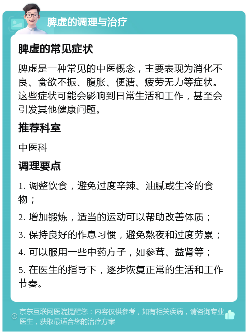 脾虚的调理与治疗 脾虚的常见症状 脾虚是一种常见的中医概念，主要表现为消化不良、食欲不振、腹胀、便溏、疲劳无力等症状。这些症状可能会影响到日常生活和工作，甚至会引发其他健康问题。 推荐科室 中医科 调理要点 1. 调整饮食，避免过度辛辣、油腻或生冷的食物； 2. 增加锻炼，适当的运动可以帮助改善体质； 3. 保持良好的作息习惯，避免熬夜和过度劳累； 4. 可以服用一些中药方子，如参茸、益肾等； 5. 在医生的指导下，逐步恢复正常的生活和工作节奏。