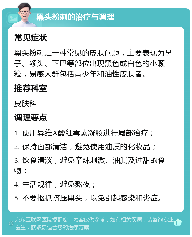 黑头粉刺的治疗与调理 常见症状 黑头粉刺是一种常见的皮肤问题，主要表现为鼻子、额头、下巴等部位出现黑色或白色的小颗粒，易感人群包括青少年和油性皮肤者。 推荐科室 皮肤科 调理要点 1. 使用异维A酸红霉素凝胶进行局部治疗； 2. 保持面部清洁，避免使用油质的化妆品； 3. 饮食清淡，避免辛辣刺激、油腻及过甜的食物； 4. 生活规律，避免熬夜； 5. 不要抠抓挤压黑头，以免引起感染和炎症。