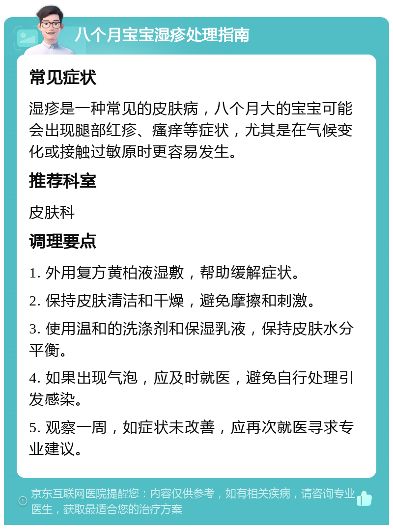 八个月宝宝湿疹处理指南 常见症状 湿疹是一种常见的皮肤病，八个月大的宝宝可能会出现腿部红疹、瘙痒等症状，尤其是在气候变化或接触过敏原时更容易发生。 推荐科室 皮肤科 调理要点 1. 外用复方黄柏液湿敷，帮助缓解症状。 2. 保持皮肤清洁和干燥，避免摩擦和刺激。 3. 使用温和的洗涤剂和保湿乳液，保持皮肤水分平衡。 4. 如果出现气泡，应及时就医，避免自行处理引发感染。 5. 观察一周，如症状未改善，应再次就医寻求专业建议。