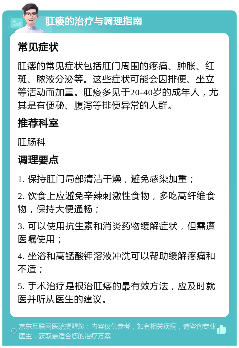 肛瘘的治疗与调理指南 常见症状 肛瘘的常见症状包括肛门周围的疼痛、肿胀、红斑、脓液分泌等。这些症状可能会因排便、坐立等活动而加重。肛瘘多见于20-40岁的成年人，尤其是有便秘、腹泻等排便异常的人群。 推荐科室 肛肠科 调理要点 1. 保持肛门局部清洁干燥，避免感染加重； 2. 饮食上应避免辛辣刺激性食物，多吃高纤维食物，保持大便通畅； 3. 可以使用抗生素和消炎药物缓解症状，但需遵医嘱使用； 4. 坐浴和高锰酸钾溶液冲洗可以帮助缓解疼痛和不适； 5. 手术治疗是根治肛瘘的最有效方法，应及时就医并听从医生的建议。