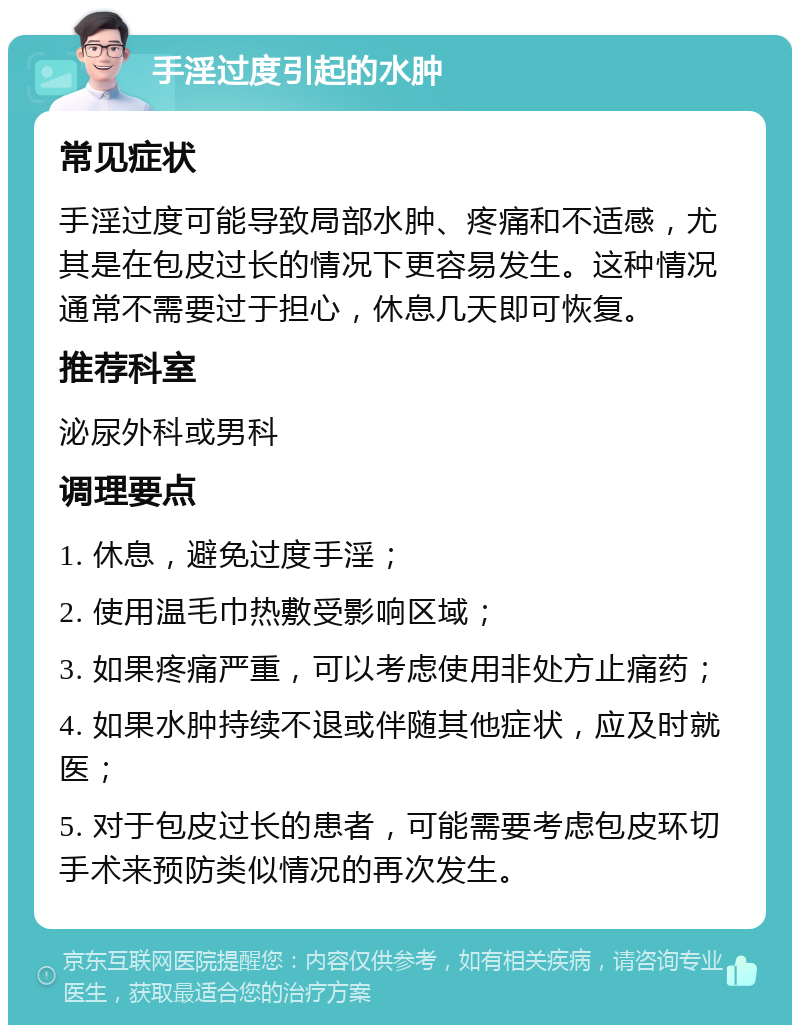 手淫过度引起的水肿 常见症状 手淫过度可能导致局部水肿、疼痛和不适感，尤其是在包皮过长的情况下更容易发生。这种情况通常不需要过于担心，休息几天即可恢复。 推荐科室 泌尿外科或男科 调理要点 1. 休息，避免过度手淫； 2. 使用温毛巾热敷受影响区域； 3. 如果疼痛严重，可以考虑使用非处方止痛药； 4. 如果水肿持续不退或伴随其他症状，应及时就医； 5. 对于包皮过长的患者，可能需要考虑包皮环切手术来预防类似情况的再次发生。