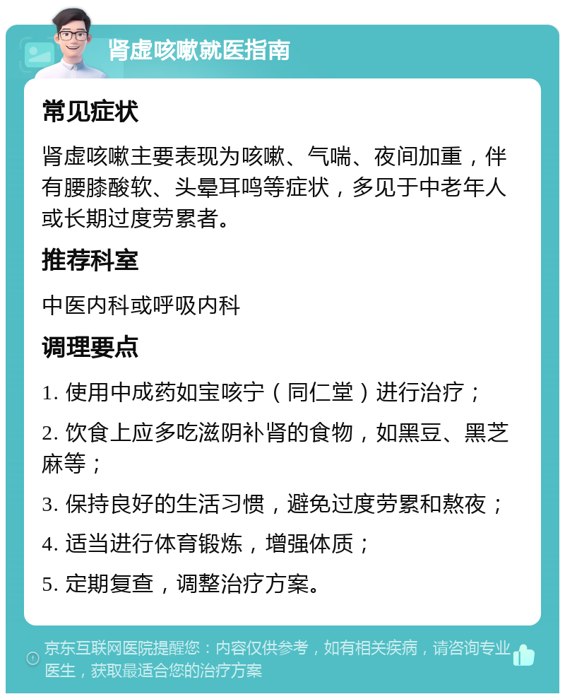 肾虚咳嗽就医指南 常见症状 肾虚咳嗽主要表现为咳嗽、气喘、夜间加重，伴有腰膝酸软、头晕耳鸣等症状，多见于中老年人或长期过度劳累者。 推荐科室 中医内科或呼吸内科 调理要点 1. 使用中成药如宝咳宁（同仁堂）进行治疗； 2. 饮食上应多吃滋阴补肾的食物，如黑豆、黑芝麻等； 3. 保持良好的生活习惯，避免过度劳累和熬夜； 4. 适当进行体育锻炼，增强体质； 5. 定期复查，调整治疗方案。