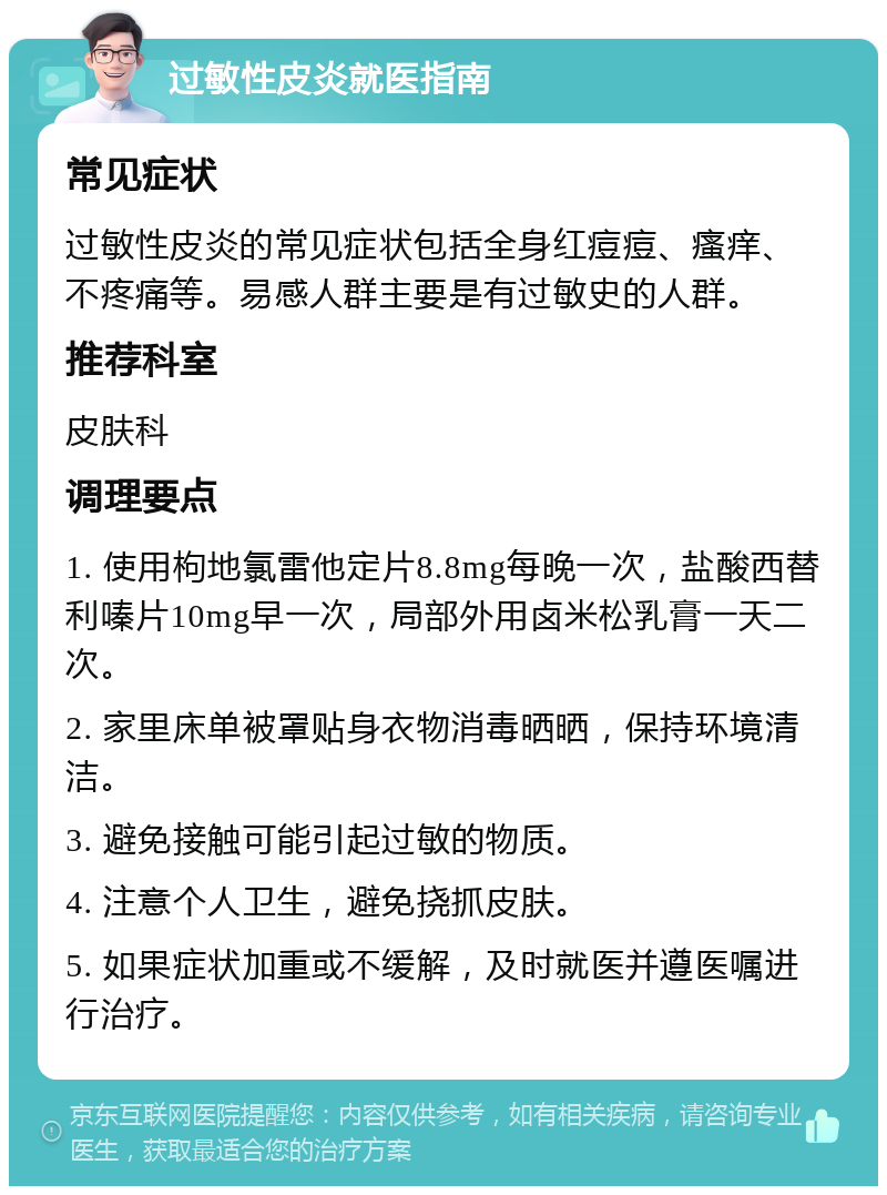 过敏性皮炎就医指南 常见症状 过敏性皮炎的常见症状包括全身红痘痘、瘙痒、不疼痛等。易感人群主要是有过敏史的人群。 推荐科室 皮肤科 调理要点 1. 使用枸地氯雷他定片8.8mg每晚一次，盐酸西替利嗪片10mg早一次，局部外用卤米松乳膏一天二次。 2. 家里床单被罩贴身衣物消毒晒晒，保持环境清洁。 3. 避免接触可能引起过敏的物质。 4. 注意个人卫生，避免挠抓皮肤。 5. 如果症状加重或不缓解，及时就医并遵医嘱进行治疗。