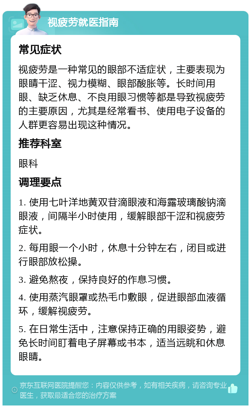 视疲劳就医指南 常见症状 视疲劳是一种常见的眼部不适症状，主要表现为眼睛干涩、视力模糊、眼部酸胀等。长时间用眼、缺乏休息、不良用眼习惯等都是导致视疲劳的主要原因，尤其是经常看书、使用电子设备的人群更容易出现这种情况。 推荐科室 眼科 调理要点 1. 使用七叶洋地黄双苷滴眼液和海露玻璃酸钠滴眼液，间隔半小时使用，缓解眼部干涩和视疲劳症状。 2. 每用眼一个小时，休息十分钟左右，闭目或进行眼部放松操。 3. 避免熬夜，保持良好的作息习惯。 4. 使用蒸汽眼罩或热毛巾敷眼，促进眼部血液循环，缓解视疲劳。 5. 在日常生活中，注意保持正确的用眼姿势，避免长时间盯着电子屏幕或书本，适当远眺和休息眼睛。