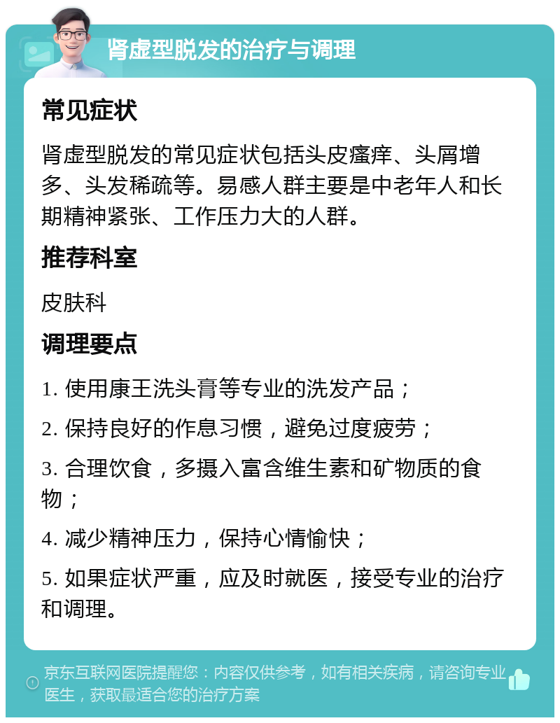 肾虚型脱发的治疗与调理 常见症状 肾虚型脱发的常见症状包括头皮瘙痒、头屑增多、头发稀疏等。易感人群主要是中老年人和长期精神紧张、工作压力大的人群。 推荐科室 皮肤科 调理要点 1. 使用康王洗头膏等专业的洗发产品； 2. 保持良好的作息习惯，避免过度疲劳； 3. 合理饮食，多摄入富含维生素和矿物质的食物； 4. 减少精神压力，保持心情愉快； 5. 如果症状严重，应及时就医，接受专业的治疗和调理。