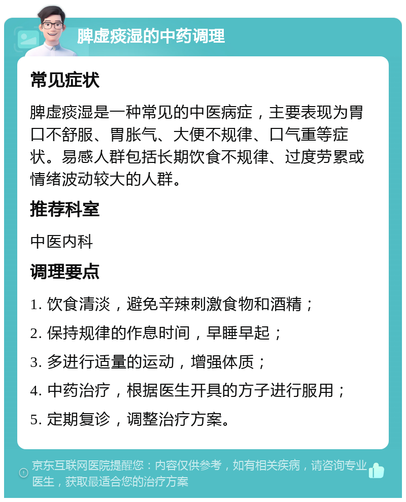 脾虚痰湿的中药调理 常见症状 脾虚痰湿是一种常见的中医病症，主要表现为胃口不舒服、胃胀气、大便不规律、口气重等症状。易感人群包括长期饮食不规律、过度劳累或情绪波动较大的人群。 推荐科室 中医内科 调理要点 1. 饮食清淡，避免辛辣刺激食物和酒精； 2. 保持规律的作息时间，早睡早起； 3. 多进行适量的运动，增强体质； 4. 中药治疗，根据医生开具的方子进行服用； 5. 定期复诊，调整治疗方案。