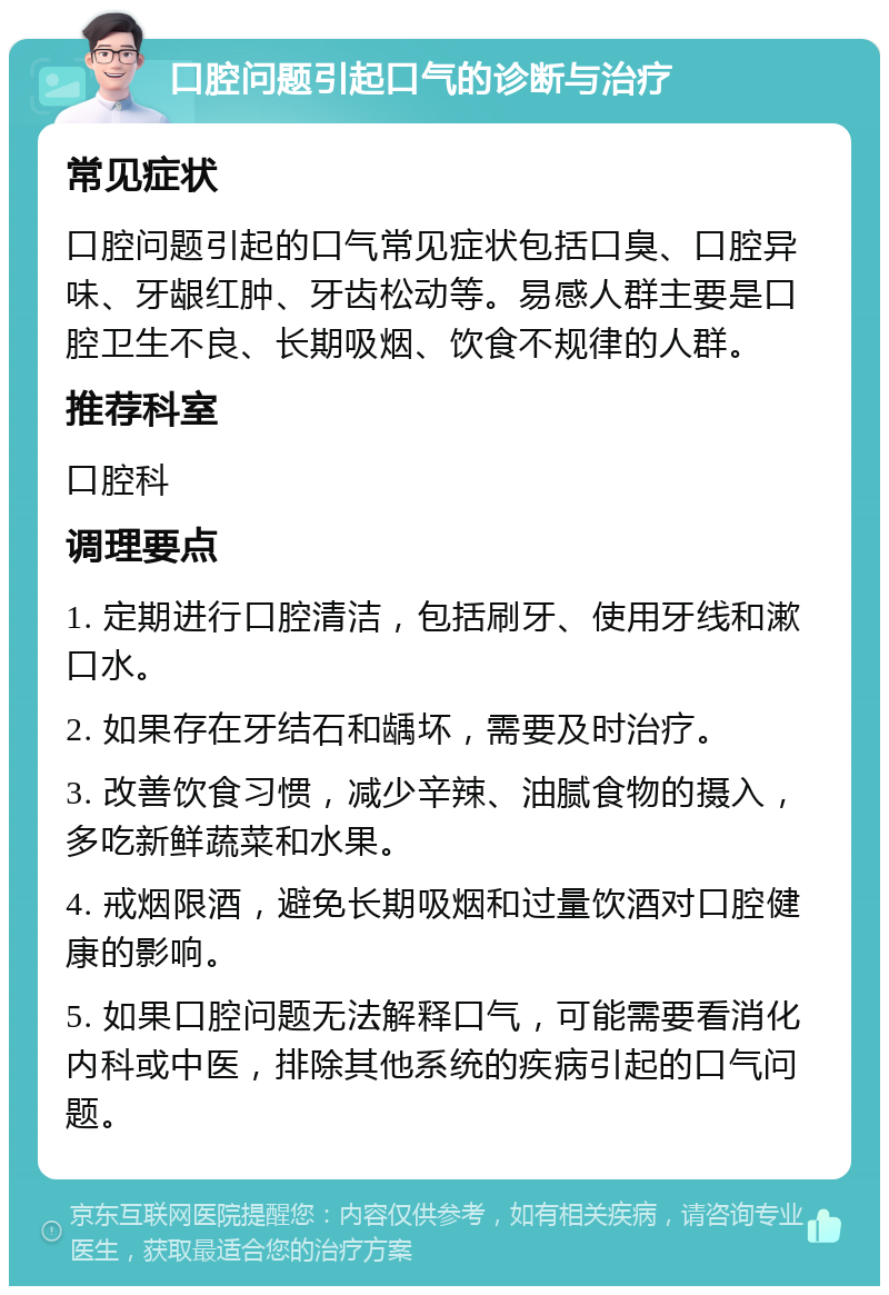 口腔问题引起口气的诊断与治疗 常见症状 口腔问题引起的口气常见症状包括口臭、口腔异味、牙龈红肿、牙齿松动等。易感人群主要是口腔卫生不良、长期吸烟、饮食不规律的人群。 推荐科室 口腔科 调理要点 1. 定期进行口腔清洁，包括刷牙、使用牙线和漱口水。 2. 如果存在牙结石和龋坏，需要及时治疗。 3. 改善饮食习惯，减少辛辣、油腻食物的摄入，多吃新鲜蔬菜和水果。 4. 戒烟限酒，避免长期吸烟和过量饮酒对口腔健康的影响。 5. 如果口腔问题无法解释口气，可能需要看消化内科或中医，排除其他系统的疾病引起的口气问题。