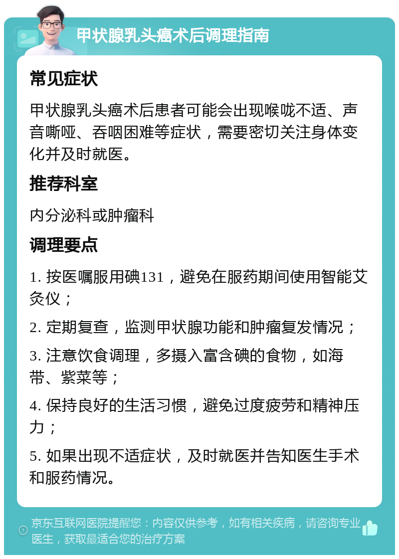 甲状腺乳头癌术后调理指南 常见症状 甲状腺乳头癌术后患者可能会出现喉咙不适、声音嘶哑、吞咽困难等症状，需要密切关注身体变化并及时就医。 推荐科室 内分泌科或肿瘤科 调理要点 1. 按医嘱服用碘131，避免在服药期间使用智能艾灸仪； 2. 定期复查，监测甲状腺功能和肿瘤复发情况； 3. 注意饮食调理，多摄入富含碘的食物，如海带、紫菜等； 4. 保持良好的生活习惯，避免过度疲劳和精神压力； 5. 如果出现不适症状，及时就医并告知医生手术和服药情况。