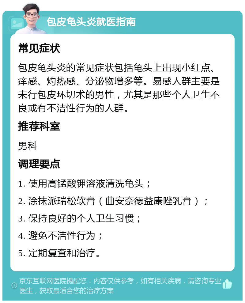 包皮龟头炎就医指南 常见症状 包皮龟头炎的常见症状包括龟头上出现小红点、痒感、灼热感、分泌物增多等。易感人群主要是未行包皮环切术的男性，尤其是那些个人卫生不良或有不洁性行为的人群。 推荐科室 男科 调理要点 1. 使用高锰酸钾溶液清洗龟头； 2. 涂抹派瑞松软膏（曲安奈德益康唑乳膏）； 3. 保持良好的个人卫生习惯； 4. 避免不洁性行为； 5. 定期复查和治疗。