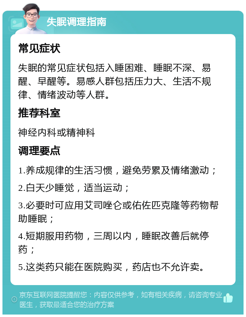 失眠调理指南 常见症状 失眠的常见症状包括入睡困难、睡眠不深、易醒、早醒等。易感人群包括压力大、生活不规律、情绪波动等人群。 推荐科室 神经内科或精神科 调理要点 1.养成规律的生活习惯，避免劳累及情绪激动； 2.白天少睡觉，适当运动； 3.必要时可应用艾司唑仑或佑佐匹克隆等药物帮助睡眠； 4.短期服用药物，三周以内，睡眠改善后就停药； 5.这类药只能在医院购买，药店也不允许卖。