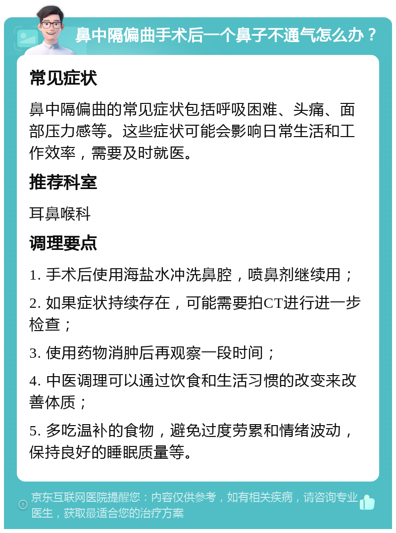 鼻中隔偏曲手术后一个鼻子不通气怎么办？ 常见症状 鼻中隔偏曲的常见症状包括呼吸困难、头痛、面部压力感等。这些症状可能会影响日常生活和工作效率，需要及时就医。 推荐科室 耳鼻喉科 调理要点 1. 手术后使用海盐水冲洗鼻腔，喷鼻剂继续用； 2. 如果症状持续存在，可能需要拍CT进行进一步检查； 3. 使用药物消肿后再观察一段时间； 4. 中医调理可以通过饮食和生活习惯的改变来改善体质； 5. 多吃温补的食物，避免过度劳累和情绪波动，保持良好的睡眠质量等。