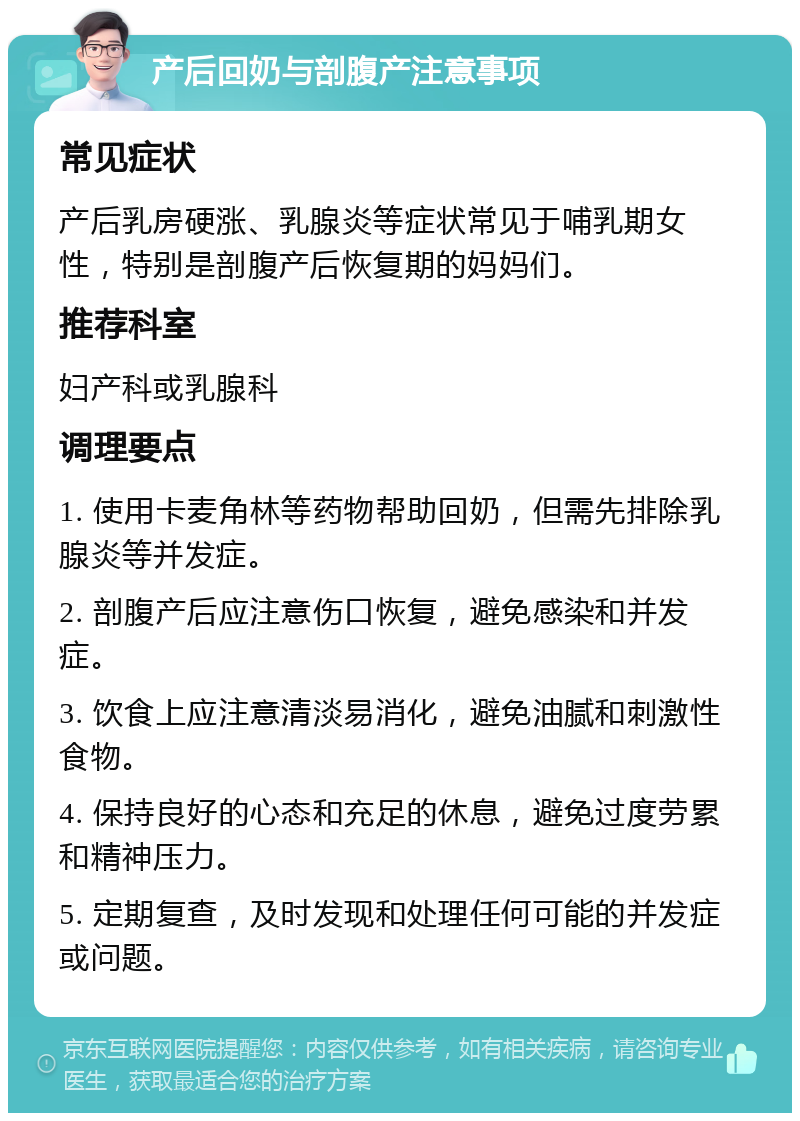 产后回奶与剖腹产注意事项 常见症状 产后乳房硬涨、乳腺炎等症状常见于哺乳期女性，特别是剖腹产后恢复期的妈妈们。 推荐科室 妇产科或乳腺科 调理要点 1. 使用卡麦角林等药物帮助回奶，但需先排除乳腺炎等并发症。 2. 剖腹产后应注意伤口恢复，避免感染和并发症。 3. 饮食上应注意清淡易消化，避免油腻和刺激性食物。 4. 保持良好的心态和充足的休息，避免过度劳累和精神压力。 5. 定期复查，及时发现和处理任何可能的并发症或问题。