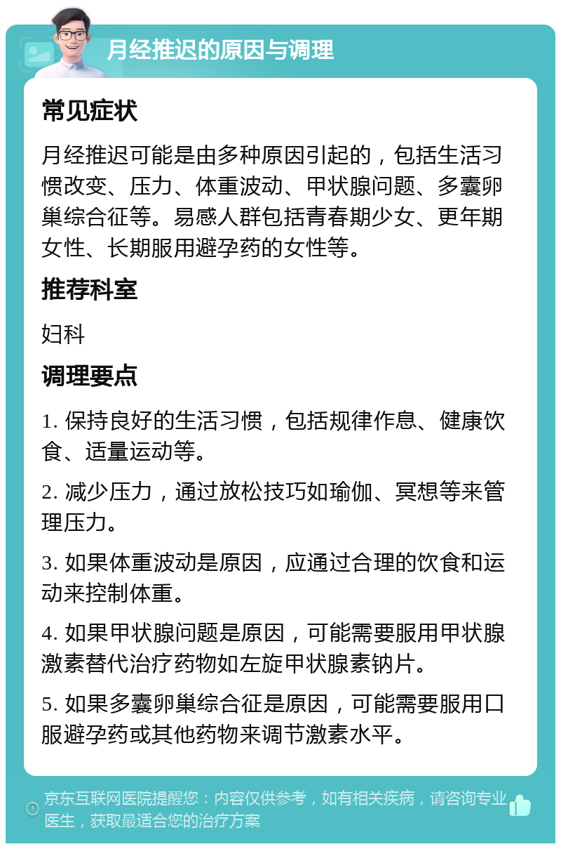 月经推迟的原因与调理 常见症状 月经推迟可能是由多种原因引起的，包括生活习惯改变、压力、体重波动、甲状腺问题、多囊卵巢综合征等。易感人群包括青春期少女、更年期女性、长期服用避孕药的女性等。 推荐科室 妇科 调理要点 1. 保持良好的生活习惯，包括规律作息、健康饮食、适量运动等。 2. 减少压力，通过放松技巧如瑜伽、冥想等来管理压力。 3. 如果体重波动是原因，应通过合理的饮食和运动来控制体重。 4. 如果甲状腺问题是原因，可能需要服用甲状腺激素替代治疗药物如左旋甲状腺素钠片。 5. 如果多囊卵巢综合征是原因，可能需要服用口服避孕药或其他药物来调节激素水平。