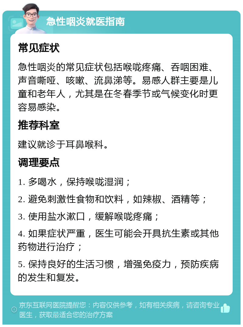 急性咽炎就医指南 常见症状 急性咽炎的常见症状包括喉咙疼痛、吞咽困难、声音嘶哑、咳嗽、流鼻涕等。易感人群主要是儿童和老年人，尤其是在冬春季节或气候变化时更容易感染。 推荐科室 建议就诊于耳鼻喉科。 调理要点 1. 多喝水，保持喉咙湿润； 2. 避免刺激性食物和饮料，如辣椒、酒精等； 3. 使用盐水漱口，缓解喉咙疼痛； 4. 如果症状严重，医生可能会开具抗生素或其他药物进行治疗； 5. 保持良好的生活习惯，增强免疫力，预防疾病的发生和复发。