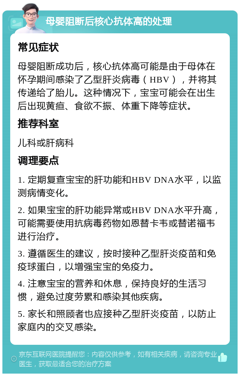 母婴阻断后核心抗体高的处理 常见症状 母婴阻断成功后，核心抗体高可能是由于母体在怀孕期间感染了乙型肝炎病毒（HBV），并将其传递给了胎儿。这种情况下，宝宝可能会在出生后出现黄疸、食欲不振、体重下降等症状。 推荐科室 儿科或肝病科 调理要点 1. 定期复查宝宝的肝功能和HBV DNA水平，以监测病情变化。 2. 如果宝宝的肝功能异常或HBV DNA水平升高，可能需要使用抗病毒药物如恩替卡韦或替诺福韦进行治疗。 3. 遵循医生的建议，按时接种乙型肝炎疫苗和免疫球蛋白，以增强宝宝的免疫力。 4. 注意宝宝的营养和休息，保持良好的生活习惯，避免过度劳累和感染其他疾病。 5. 家长和照顾者也应接种乙型肝炎疫苗，以防止家庭内的交叉感染。