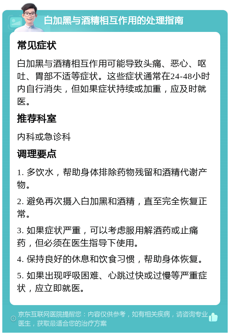 白加黑与酒精相互作用的处理指南 常见症状 白加黑与酒精相互作用可能导致头痛、恶心、呕吐、胃部不适等症状。这些症状通常在24-48小时内自行消失，但如果症状持续或加重，应及时就医。 推荐科室 内科或急诊科 调理要点 1. 多饮水，帮助身体排除药物残留和酒精代谢产物。 2. 避免再次摄入白加黑和酒精，直至完全恢复正常。 3. 如果症状严重，可以考虑服用解酒药或止痛药，但必须在医生指导下使用。 4. 保持良好的休息和饮食习惯，帮助身体恢复。 5. 如果出现呼吸困难、心跳过快或过慢等严重症状，应立即就医。