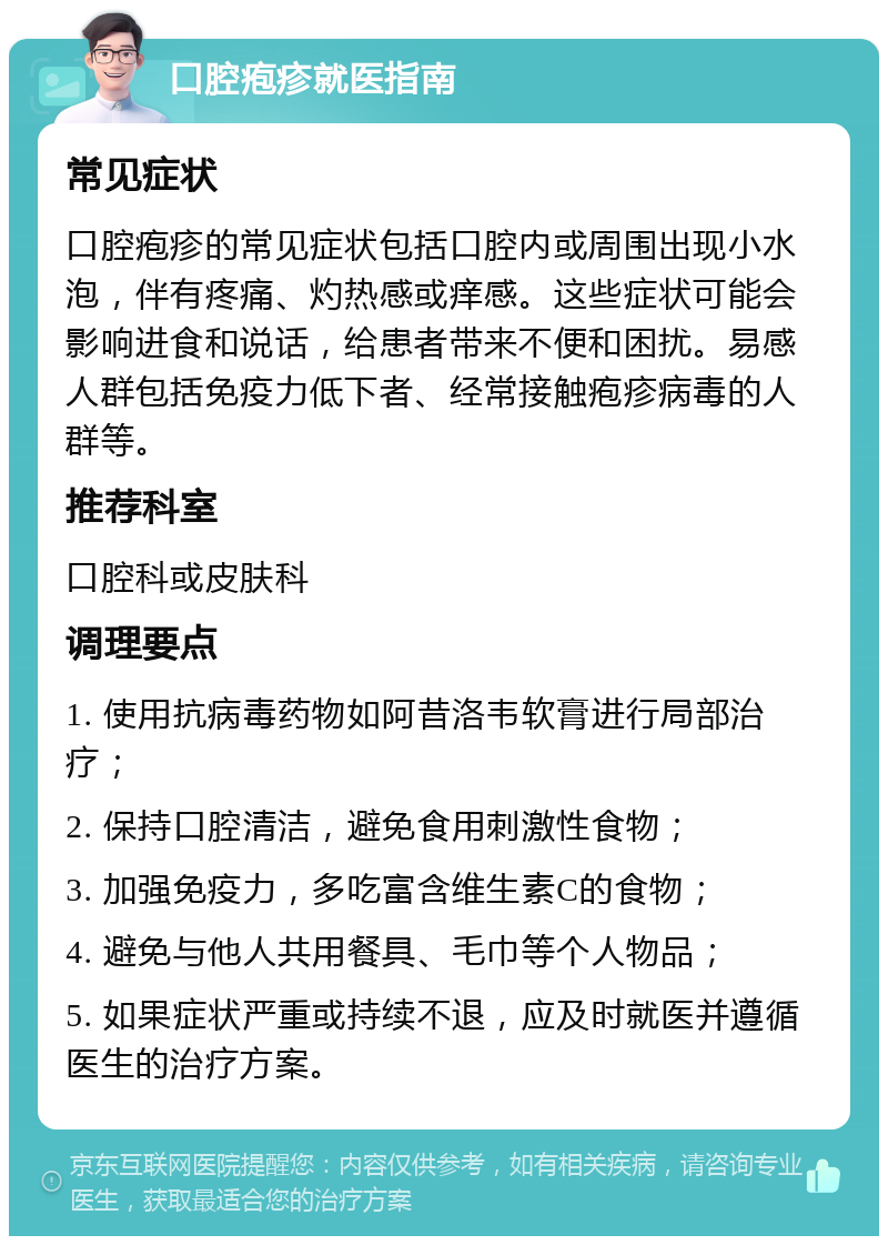 口腔疱疹就医指南 常见症状 口腔疱疹的常见症状包括口腔内或周围出现小水泡，伴有疼痛、灼热感或痒感。这些症状可能会影响进食和说话，给患者带来不便和困扰。易感人群包括免疫力低下者、经常接触疱疹病毒的人群等。 推荐科室 口腔科或皮肤科 调理要点 1. 使用抗病毒药物如阿昔洛韦软膏进行局部治疗； 2. 保持口腔清洁，避免食用刺激性食物； 3. 加强免疫力，多吃富含维生素C的食物； 4. 避免与他人共用餐具、毛巾等个人物品； 5. 如果症状严重或持续不退，应及时就医并遵循医生的治疗方案。