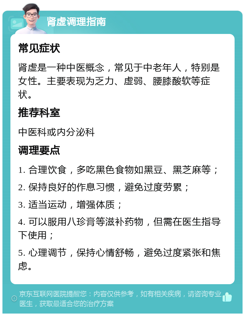 肾虚调理指南 常见症状 肾虚是一种中医概念，常见于中老年人，特别是女性。主要表现为乏力、虚弱、腰膝酸软等症状。 推荐科室 中医科或内分泌科 调理要点 1. 合理饮食，多吃黑色食物如黑豆、黑芝麻等； 2. 保持良好的作息习惯，避免过度劳累； 3. 适当运动，增强体质； 4. 可以服用八珍膏等滋补药物，但需在医生指导下使用； 5. 心理调节，保持心情舒畅，避免过度紧张和焦虑。