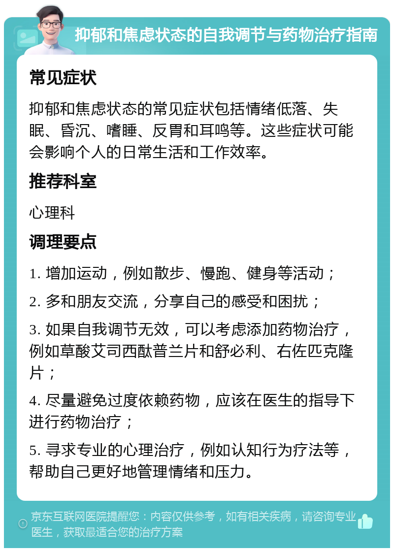 抑郁和焦虑状态的自我调节与药物治疗指南 常见症状 抑郁和焦虑状态的常见症状包括情绪低落、失眠、昏沉、嗜睡、反胃和耳鸣等。这些症状可能会影响个人的日常生活和工作效率。 推荐科室 心理科 调理要点 1. 增加运动，例如散步、慢跑、健身等活动； 2. 多和朋友交流，分享自己的感受和困扰； 3. 如果自我调节无效，可以考虑添加药物治疗，例如草酸艾司西酞普兰片和舒必利、右佐匹克隆片； 4. 尽量避免过度依赖药物，应该在医生的指导下进行药物治疗； 5. 寻求专业的心理治疗，例如认知行为疗法等，帮助自己更好地管理情绪和压力。