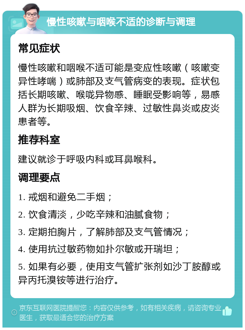 慢性咳嗽与咽喉不适的诊断与调理 常见症状 慢性咳嗽和咽喉不适可能是变应性咳嗽（咳嗽变异性哮喘）或肺部及支气管病变的表现。症状包括长期咳嗽、喉咙异物感、睡眠受影响等，易感人群为长期吸烟、饮食辛辣、过敏性鼻炎或皮炎患者等。 推荐科室 建议就诊于呼吸内科或耳鼻喉科。 调理要点 1. 戒烟和避免二手烟； 2. 饮食清淡，少吃辛辣和油腻食物； 3. 定期拍胸片，了解肺部及支气管情况； 4. 使用抗过敏药物如扑尔敏或开瑞坦； 5. 如果有必要，使用支气管扩张剂如沙丁胺醇或异丙托溴铵等进行治疗。