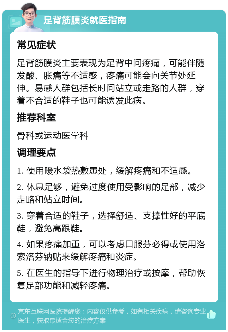 足背筋膜炎就医指南 常见症状 足背筋膜炎主要表现为足背中间疼痛，可能伴随发酸、胀痛等不适感，疼痛可能会向关节处延伸。易感人群包括长时间站立或走路的人群，穿着不合适的鞋子也可能诱发此病。 推荐科室 骨科或运动医学科 调理要点 1. 使用暖水袋热敷患处，缓解疼痛和不适感。 2. 休息足够，避免过度使用受影响的足部，减少走路和站立时间。 3. 穿着合适的鞋子，选择舒适、支撑性好的平底鞋，避免高跟鞋。 4. 如果疼痛加重，可以考虑口服芬必得或使用洛索洛芬钠贴来缓解疼痛和炎症。 5. 在医生的指导下进行物理治疗或按摩，帮助恢复足部功能和减轻疼痛。