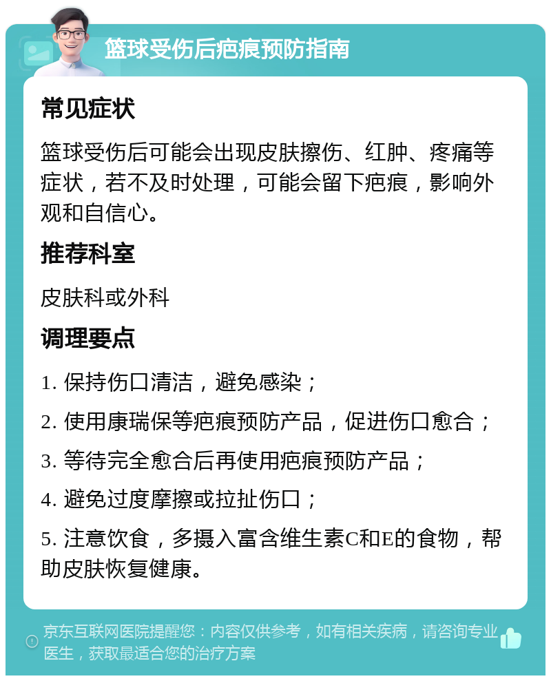 篮球受伤后疤痕预防指南 常见症状 篮球受伤后可能会出现皮肤擦伤、红肿、疼痛等症状，若不及时处理，可能会留下疤痕，影响外观和自信心。 推荐科室 皮肤科或外科 调理要点 1. 保持伤口清洁，避免感染； 2. 使用康瑞保等疤痕预防产品，促进伤口愈合； 3. 等待完全愈合后再使用疤痕预防产品； 4. 避免过度摩擦或拉扯伤口； 5. 注意饮食，多摄入富含维生素C和E的食物，帮助皮肤恢复健康。