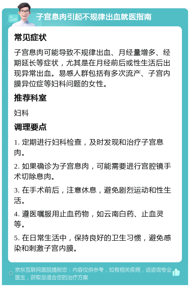 子宫息肉引起不规律出血就医指南 常见症状 子宫息肉可能导致不规律出血、月经量增多、经期延长等症状，尤其是在月经前后或性生活后出现异常出血。易感人群包括有多次流产、子宫内膜异位症等妇科问题的女性。 推荐科室 妇科 调理要点 1. 定期进行妇科检查，及时发现和治疗子宫息肉。 2. 如果确诊为子宫息肉，可能需要进行宫腔镜手术切除息肉。 3. 在手术前后，注意休息，避免剧烈运动和性生活。 4. 遵医嘱服用止血药物，如云南白药、止血灵等。 5. 在日常生活中，保持良好的卫生习惯，避免感染和刺激子宫内膜。