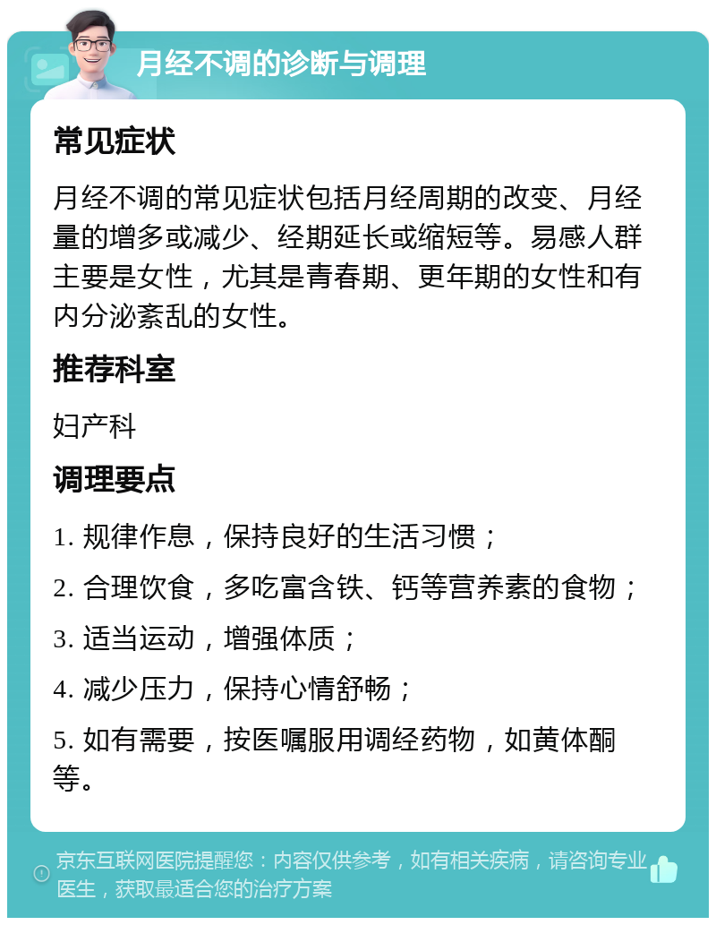 月经不调的诊断与调理 常见症状 月经不调的常见症状包括月经周期的改变、月经量的增多或减少、经期延长或缩短等。易感人群主要是女性，尤其是青春期、更年期的女性和有内分泌紊乱的女性。 推荐科室 妇产科 调理要点 1. 规律作息，保持良好的生活习惯； 2. 合理饮食，多吃富含铁、钙等营养素的食物； 3. 适当运动，增强体质； 4. 减少压力，保持心情舒畅； 5. 如有需要，按医嘱服用调经药物，如黄体酮等。