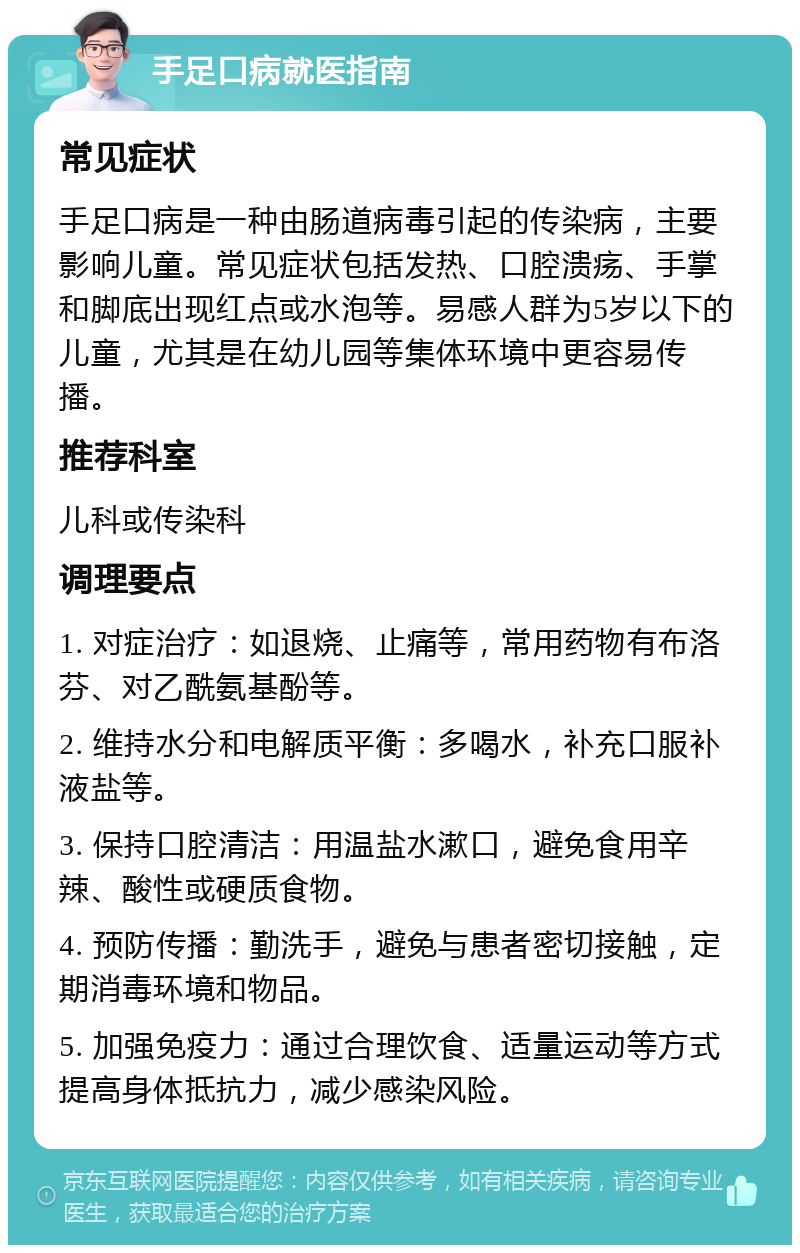 手足口病就医指南 常见症状 手足口病是一种由肠道病毒引起的传染病，主要影响儿童。常见症状包括发热、口腔溃疡、手掌和脚底出现红点或水泡等。易感人群为5岁以下的儿童，尤其是在幼儿园等集体环境中更容易传播。 推荐科室 儿科或传染科 调理要点 1. 对症治疗：如退烧、止痛等，常用药物有布洛芬、对乙酰氨基酚等。 2. 维持水分和电解质平衡：多喝水，补充口服补液盐等。 3. 保持口腔清洁：用温盐水漱口，避免食用辛辣、酸性或硬质食物。 4. 预防传播：勤洗手，避免与患者密切接触，定期消毒环境和物品。 5. 加强免疫力：通过合理饮食、适量运动等方式提高身体抵抗力，减少感染风险。