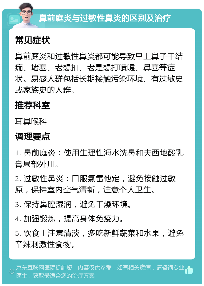 鼻前庭炎与过敏性鼻炎的区别及治疗 常见症状 鼻前庭炎和过敏性鼻炎都可能导致早上鼻子干结痂、堵塞、老想扣、老是想打喷嚏、鼻塞等症状。易感人群包括长期接触污染环境、有过敏史或家族史的人群。 推荐科室 耳鼻喉科 调理要点 1. 鼻前庭炎：使用生理性海水洗鼻和夫西地酸乳膏局部外用。 2. 过敏性鼻炎：口服氯雷他定，避免接触过敏原，保持室内空气清新，注意个人卫生。 3. 保持鼻腔湿润，避免干燥环境。 4. 加强锻炼，提高身体免疫力。 5. 饮食上注意清淡，多吃新鲜蔬菜和水果，避免辛辣刺激性食物。