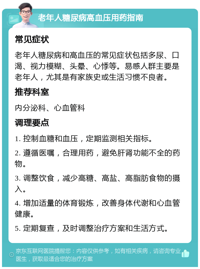 老年人糖尿病高血压用药指南 常见症状 老年人糖尿病和高血压的常见症状包括多尿、口渴、视力模糊、头晕、心悸等。易感人群主要是老年人，尤其是有家族史或生活习惯不良者。 推荐科室 内分泌科、心血管科 调理要点 1. 控制血糖和血压，定期监测相关指标。 2. 遵循医嘱，合理用药，避免肝肾功能不全的药物。 3. 调整饮食，减少高糖、高盐、高脂肪食物的摄入。 4. 增加适量的体育锻炼，改善身体代谢和心血管健康。 5. 定期复查，及时调整治疗方案和生活方式。