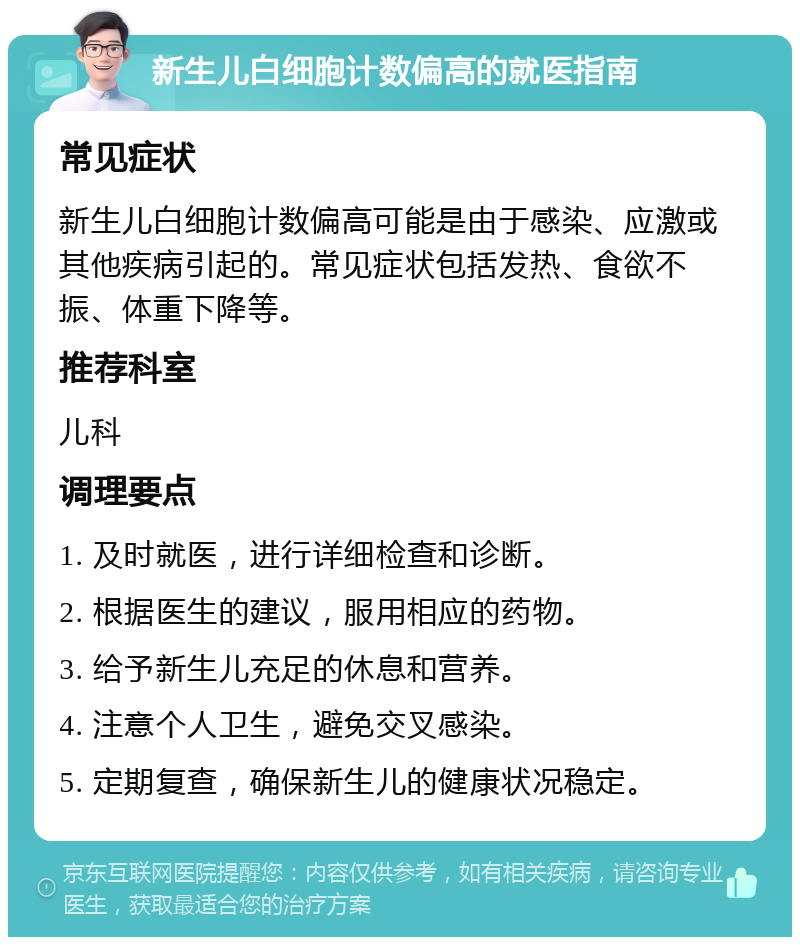 新生儿白细胞计数偏高的就医指南 常见症状 新生儿白细胞计数偏高可能是由于感染、应激或其他疾病引起的。常见症状包括发热、食欲不振、体重下降等。 推荐科室 儿科 调理要点 1. 及时就医，进行详细检查和诊断。 2. 根据医生的建议，服用相应的药物。 3. 给予新生儿充足的休息和营养。 4. 注意个人卫生，避免交叉感染。 5. 定期复查，确保新生儿的健康状况稳定。