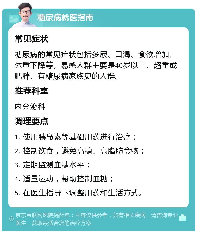 糖尿病就医指南 常见症状 糖尿病的常见症状包括多尿、口渴、食欲增加、体重下降等。易感人群主要是40岁以上、超重或肥胖、有糖尿病家族史的人群。 推荐科室 内分泌科 调理要点 1. 使用胰岛素等基础用药进行治疗； 2. 控制饮食，避免高糖、高脂肪食物； 3. 定期监测血糖水平； 4. 适量运动，帮助控制血糖； 5. 在医生指导下调整用药和生活方式。