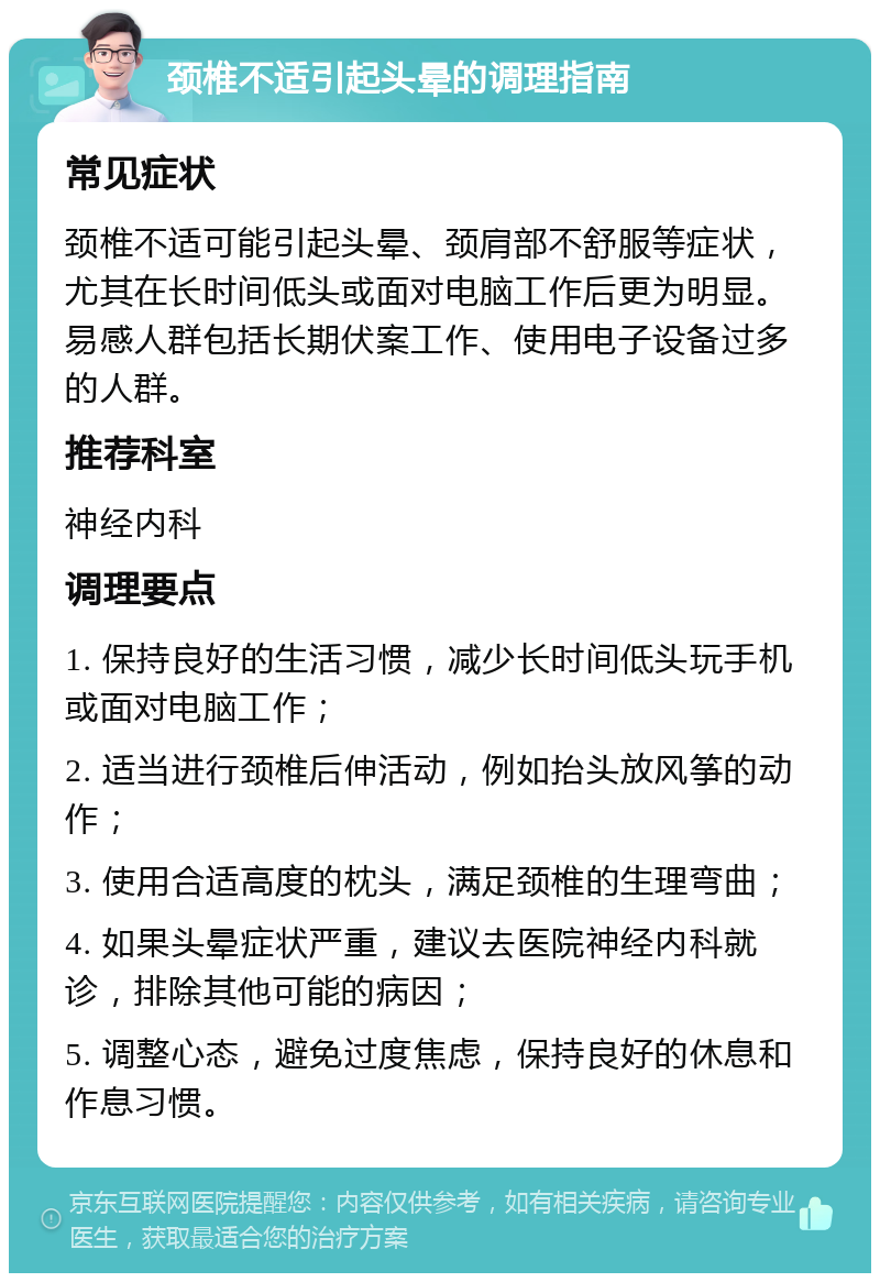 颈椎不适引起头晕的调理指南 常见症状 颈椎不适可能引起头晕、颈肩部不舒服等症状，尤其在长时间低头或面对电脑工作后更为明显。易感人群包括长期伏案工作、使用电子设备过多的人群。 推荐科室 神经内科 调理要点 1. 保持良好的生活习惯，减少长时间低头玩手机或面对电脑工作； 2. 适当进行颈椎后伸活动，例如抬头放风筝的动作； 3. 使用合适高度的枕头，满足颈椎的生理弯曲； 4. 如果头晕症状严重，建议去医院神经内科就诊，排除其他可能的病因； 5. 调整心态，避免过度焦虑，保持良好的休息和作息习惯。