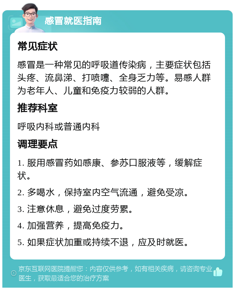 感冒就医指南 常见症状 感冒是一种常见的呼吸道传染病，主要症状包括头疼、流鼻涕、打喷嚏、全身乏力等。易感人群为老年人、儿童和免疫力较弱的人群。 推荐科室 呼吸内科或普通内科 调理要点 1. 服用感冒药如感康、参苏口服液等，缓解症状。 2. 多喝水，保持室内空气流通，避免受凉。 3. 注意休息，避免过度劳累。 4. 加强营养，提高免疫力。 5. 如果症状加重或持续不退，应及时就医。