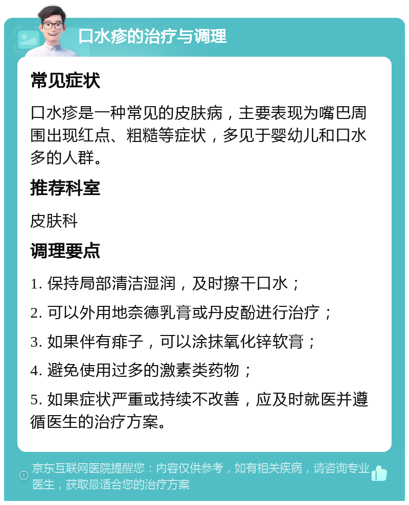 口水疹的治疗与调理 常见症状 口水疹是一种常见的皮肤病，主要表现为嘴巴周围出现红点、粗糙等症状，多见于婴幼儿和口水多的人群。 推荐科室 皮肤科 调理要点 1. 保持局部清洁湿润，及时擦干口水； 2. 可以外用地奈德乳膏或丹皮酚进行治疗； 3. 如果伴有痱子，可以涂抹氧化锌软膏； 4. 避免使用过多的激素类药物； 5. 如果症状严重或持续不改善，应及时就医并遵循医生的治疗方案。