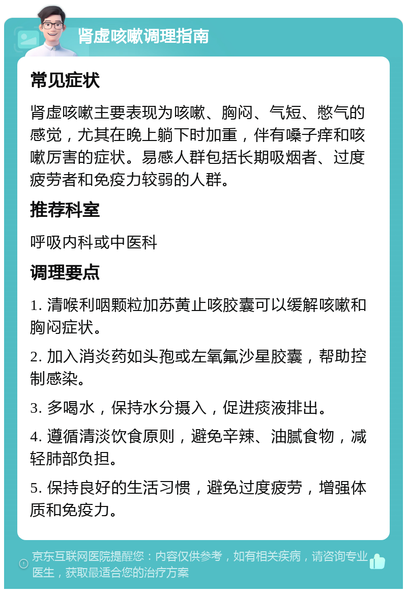 肾虚咳嗽调理指南 常见症状 肾虚咳嗽主要表现为咳嗽、胸闷、气短、憋气的感觉，尤其在晚上躺下时加重，伴有嗓子痒和咳嗽厉害的症状。易感人群包括长期吸烟者、过度疲劳者和免疫力较弱的人群。 推荐科室 呼吸内科或中医科 调理要点 1. 清喉利咽颗粒加苏黄止咳胶囊可以缓解咳嗽和胸闷症状。 2. 加入消炎药如头孢或左氧氟沙星胶囊，帮助控制感染。 3. 多喝水，保持水分摄入，促进痰液排出。 4. 遵循清淡饮食原则，避免辛辣、油腻食物，减轻肺部负担。 5. 保持良好的生活习惯，避免过度疲劳，增强体质和免疫力。