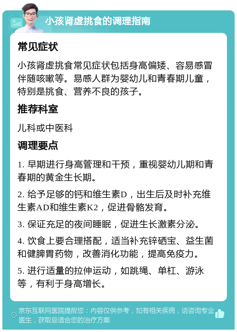 小孩肾虚挑食的调理指南 常见症状 小孩肾虚挑食常见症状包括身高偏矮、容易感冒伴随咳嗽等。易感人群为婴幼儿和青春期儿童，特别是挑食、营养不良的孩子。 推荐科室 儿科或中医科 调理要点 1. 早期进行身高管理和干预，重视婴幼儿期和青春期的黄金生长期。 2. 给予足够的钙和维生素D，出生后及时补充维生素AD和维生素K2，促进骨骼发育。 3. 保证充足的夜间睡眠，促进生长激素分泌。 4. 饮食上要合理搭配，适当补充锌硒宝、益生菌和健脾胃药物，改善消化功能，提高免疫力。 5. 进行适量的拉伸运动，如跳绳、单杠、游泳等，有利于身高增长。