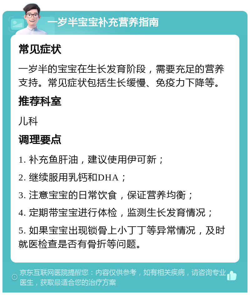 一岁半宝宝补充营养指南 常见症状 一岁半的宝宝在生长发育阶段，需要充足的营养支持。常见症状包括生长缓慢、免疫力下降等。 推荐科室 儿科 调理要点 1. 补充鱼肝油，建议使用伊可新； 2. 继续服用乳钙和DHA； 3. 注意宝宝的日常饮食，保证营养均衡； 4. 定期带宝宝进行体检，监测生长发育情况； 5. 如果宝宝出现锁骨上小丁丁等异常情况，及时就医检查是否有骨折等问题。