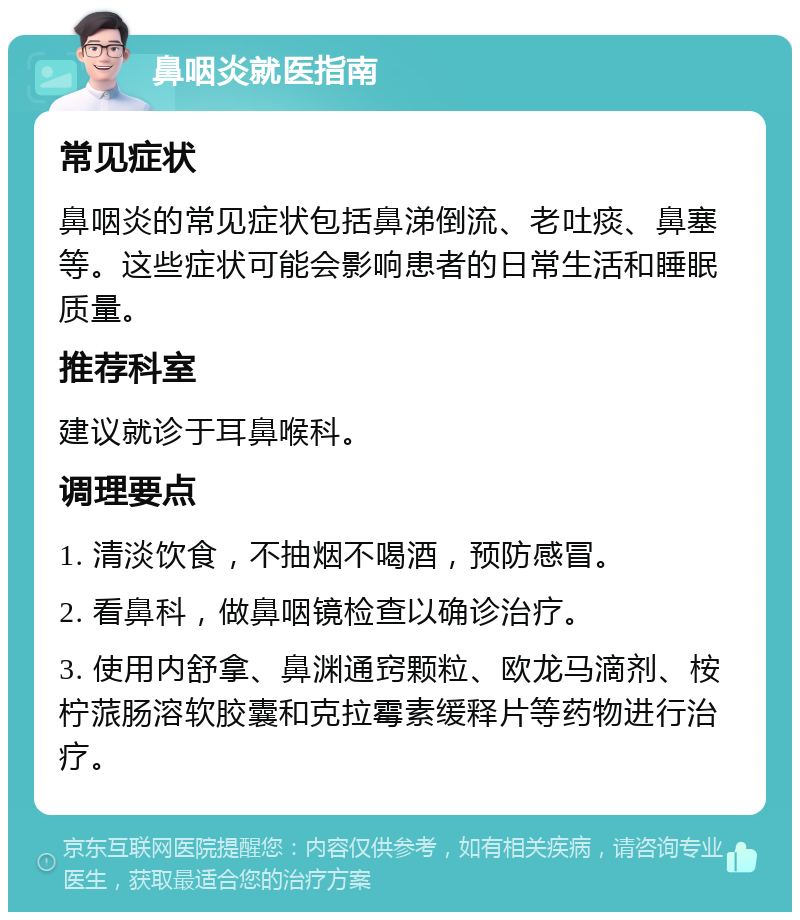 鼻咽炎就医指南 常见症状 鼻咽炎的常见症状包括鼻涕倒流、老吐痰、鼻塞等。这些症状可能会影响患者的日常生活和睡眠质量。 推荐科室 建议就诊于耳鼻喉科。 调理要点 1. 清淡饮食，不抽烟不喝酒，预防感冒。 2. 看鼻科，做鼻咽镜检查以确诊治疗。 3. 使用内舒拿、鼻渊通窍颗粒、欧龙马滴剂、桉柠蒎肠溶软胶囊和克拉霉素缓释片等药物进行治疗。