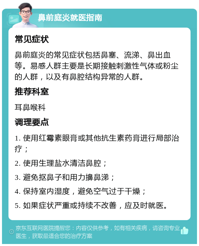 鼻前庭炎就医指南 常见症状 鼻前庭炎的常见症状包括鼻塞、流涕、鼻出血等。易感人群主要是长期接触刺激性气体或粉尘的人群，以及有鼻腔结构异常的人群。 推荐科室 耳鼻喉科 调理要点 1. 使用红霉素眼膏或其他抗生素药膏进行局部治疗； 2. 使用生理盐水清洁鼻腔； 3. 避免抠鼻子和用力擤鼻涕； 4. 保持室内湿度，避免空气过于干燥； 5. 如果症状严重或持续不改善，应及时就医。