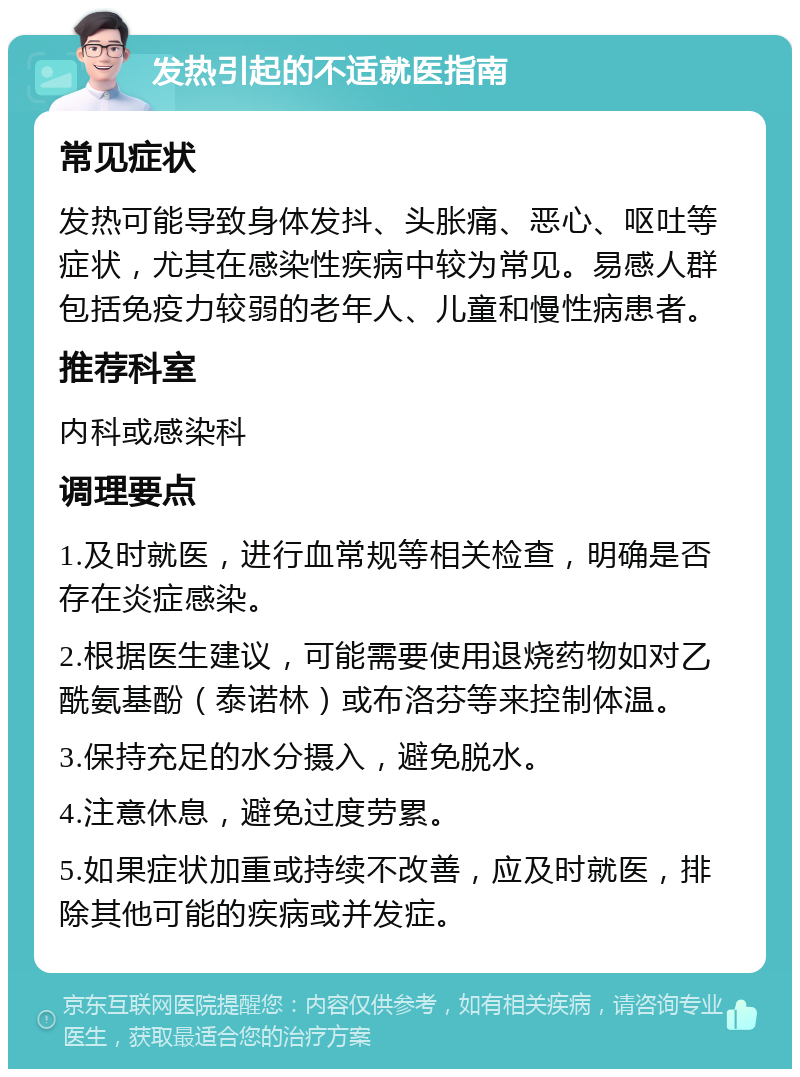 发热引起的不适就医指南 常见症状 发热可能导致身体发抖、头胀痛、恶心、呕吐等症状，尤其在感染性疾病中较为常见。易感人群包括免疫力较弱的老年人、儿童和慢性病患者。 推荐科室 内科或感染科 调理要点 1.及时就医，进行血常规等相关检查，明确是否存在炎症感染。 2.根据医生建议，可能需要使用退烧药物如对乙酰氨基酚（泰诺林）或布洛芬等来控制体温。 3.保持充足的水分摄入，避免脱水。 4.注意休息，避免过度劳累。 5.如果症状加重或持续不改善，应及时就医，排除其他可能的疾病或并发症。