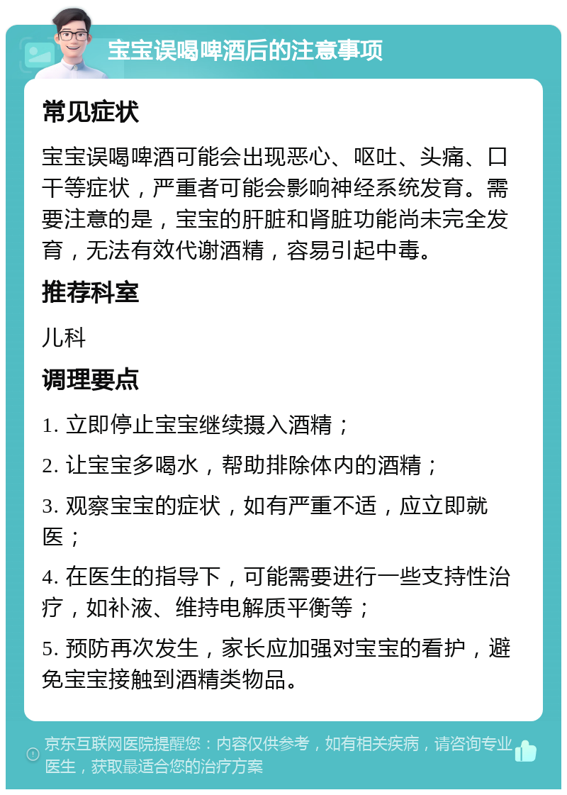 宝宝误喝啤酒后的注意事项 常见症状 宝宝误喝啤酒可能会出现恶心、呕吐、头痛、口干等症状，严重者可能会影响神经系统发育。需要注意的是，宝宝的肝脏和肾脏功能尚未完全发育，无法有效代谢酒精，容易引起中毒。 推荐科室 儿科 调理要点 1. 立即停止宝宝继续摄入酒精； 2. 让宝宝多喝水，帮助排除体内的酒精； 3. 观察宝宝的症状，如有严重不适，应立即就医； 4. 在医生的指导下，可能需要进行一些支持性治疗，如补液、维持电解质平衡等； 5. 预防再次发生，家长应加强对宝宝的看护，避免宝宝接触到酒精类物品。