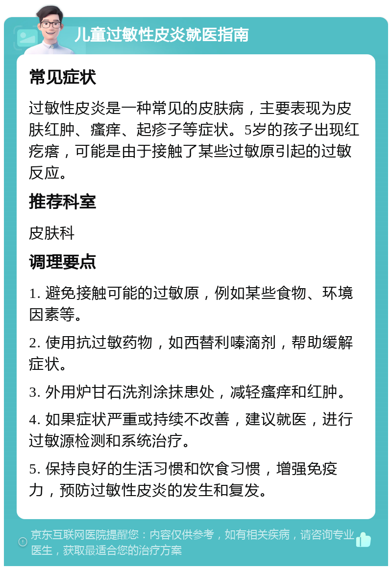 儿童过敏性皮炎就医指南 常见症状 过敏性皮炎是一种常见的皮肤病，主要表现为皮肤红肿、瘙痒、起疹子等症状。5岁的孩子出现红疙瘩，可能是由于接触了某些过敏原引起的过敏反应。 推荐科室 皮肤科 调理要点 1. 避免接触可能的过敏原，例如某些食物、环境因素等。 2. 使用抗过敏药物，如西替利嗪滴剂，帮助缓解症状。 3. 外用炉甘石洗剂涂抹患处，减轻瘙痒和红肿。 4. 如果症状严重或持续不改善，建议就医，进行过敏源检测和系统治疗。 5. 保持良好的生活习惯和饮食习惯，增强免疫力，预防过敏性皮炎的发生和复发。