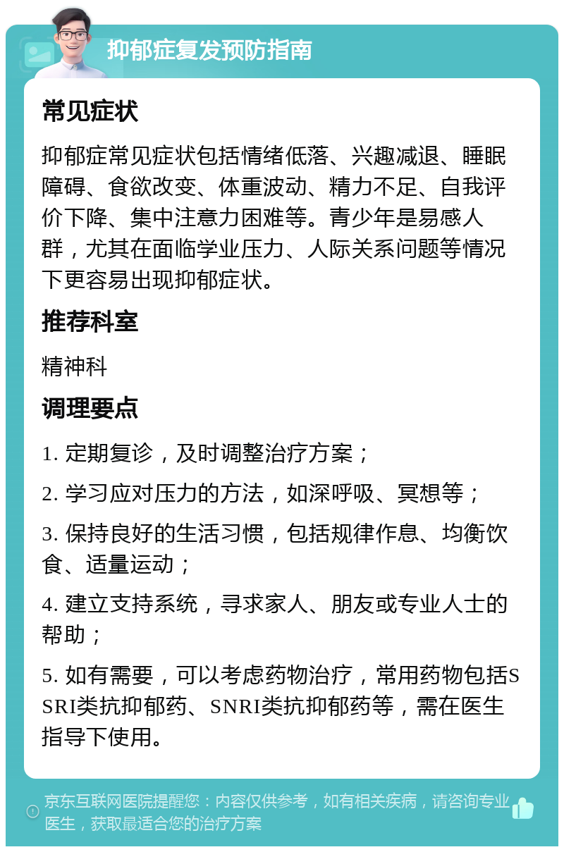 抑郁症复发预防指南 常见症状 抑郁症常见症状包括情绪低落、兴趣减退、睡眠障碍、食欲改变、体重波动、精力不足、自我评价下降、集中注意力困难等。青少年是易感人群，尤其在面临学业压力、人际关系问题等情况下更容易出现抑郁症状。 推荐科室 精神科 调理要点 1. 定期复诊，及时调整治疗方案； 2. 学习应对压力的方法，如深呼吸、冥想等； 3. 保持良好的生活习惯，包括规律作息、均衡饮食、适量运动； 4. 建立支持系统，寻求家人、朋友或专业人士的帮助； 5. 如有需要，可以考虑药物治疗，常用药物包括SSRI类抗抑郁药、SNRI类抗抑郁药等，需在医生指导下使用。