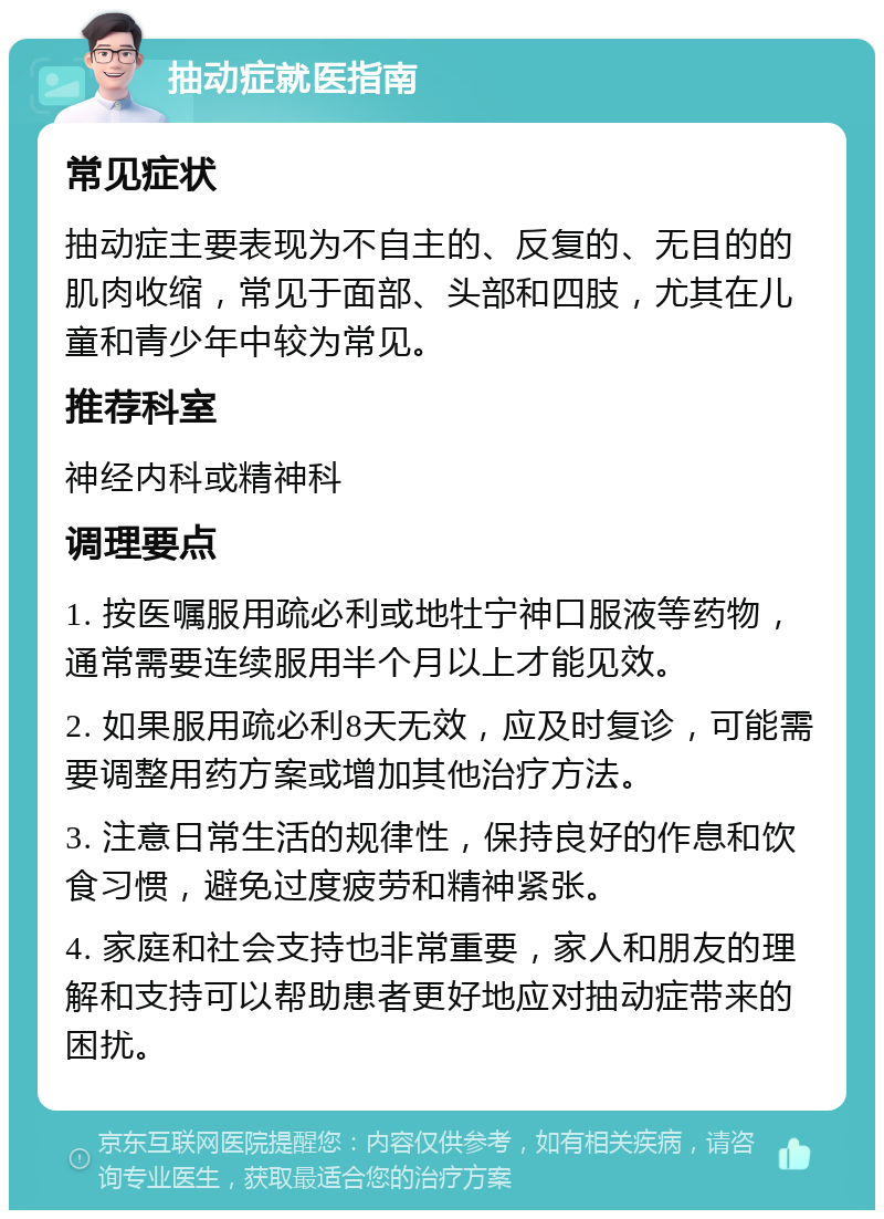 抽动症就医指南 常见症状 抽动症主要表现为不自主的、反复的、无目的的肌肉收缩，常见于面部、头部和四肢，尤其在儿童和青少年中较为常见。 推荐科室 神经内科或精神科 调理要点 1. 按医嘱服用疏必利或地牡宁神口服液等药物，通常需要连续服用半个月以上才能见效。 2. 如果服用疏必利8天无效，应及时复诊，可能需要调整用药方案或增加其他治疗方法。 3. 注意日常生活的规律性，保持良好的作息和饮食习惯，避免过度疲劳和精神紧张。 4. 家庭和社会支持也非常重要，家人和朋友的理解和支持可以帮助患者更好地应对抽动症带来的困扰。